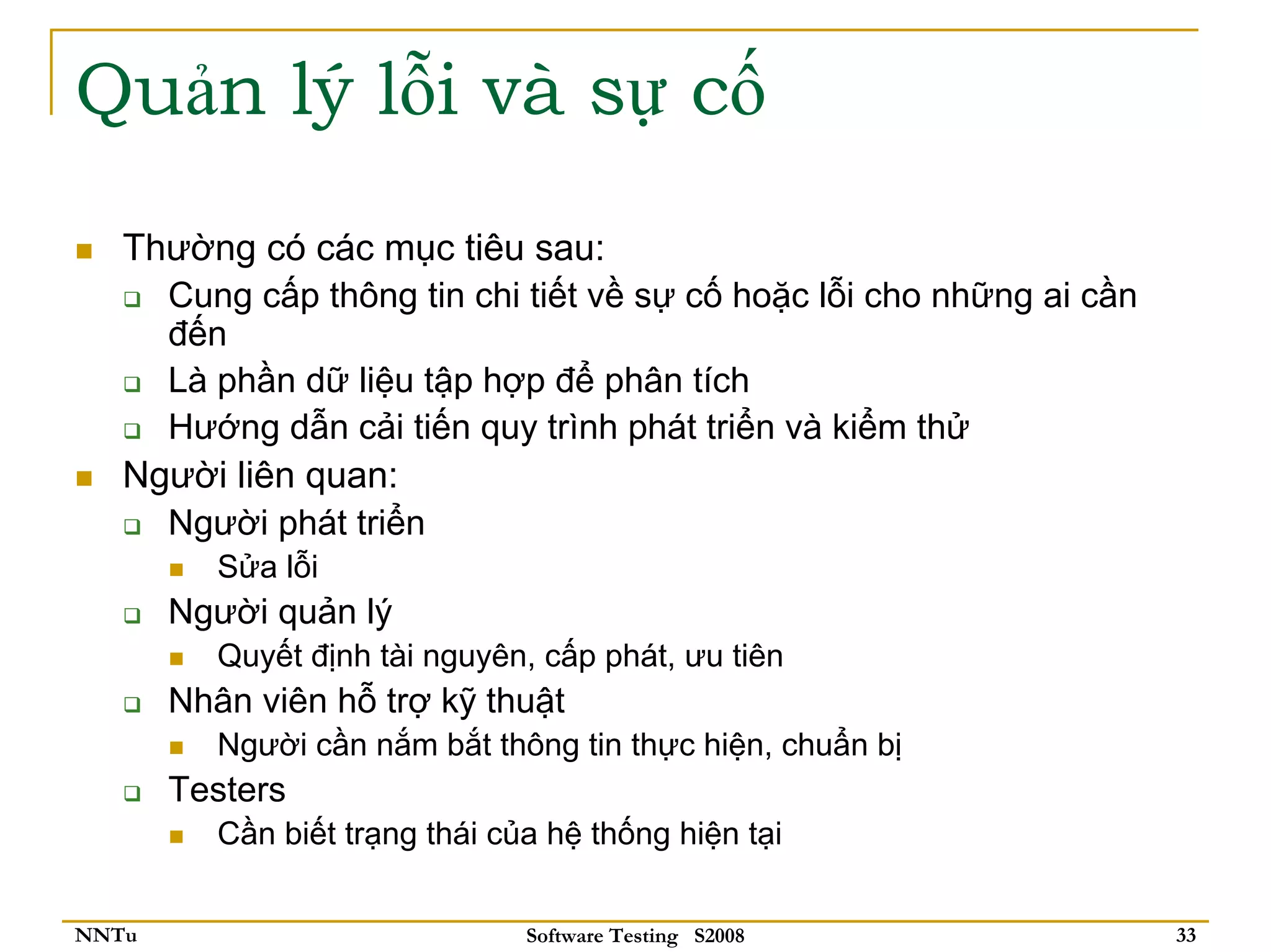 Quản lý lỗi và sự cố
   Thường có các mục tiêu sau:
     Cung cấp thông tin chi tiết về sự cố hoặc lỗi cho những ai cần
     đến
     Là phần dữ liệu tập hợp để phân tích
     Hướng dẫn cải tiến quy trình phát triển và kiểm thử
   Người liên quan:
     Người phát triển
          Sửa lỗi
       Người quản lý
          Quyết định tài nguyên, cấp phát, ưu tiên
       Nhân viên hỗ trợ kỹ thuật
          Người cần nắm bắt thông tin thực hiện, chuẩn bị
       Testers
          Cần biết trạng thái của hệ thống hiện tại


NNTu                            Software Testing S2008                33
 