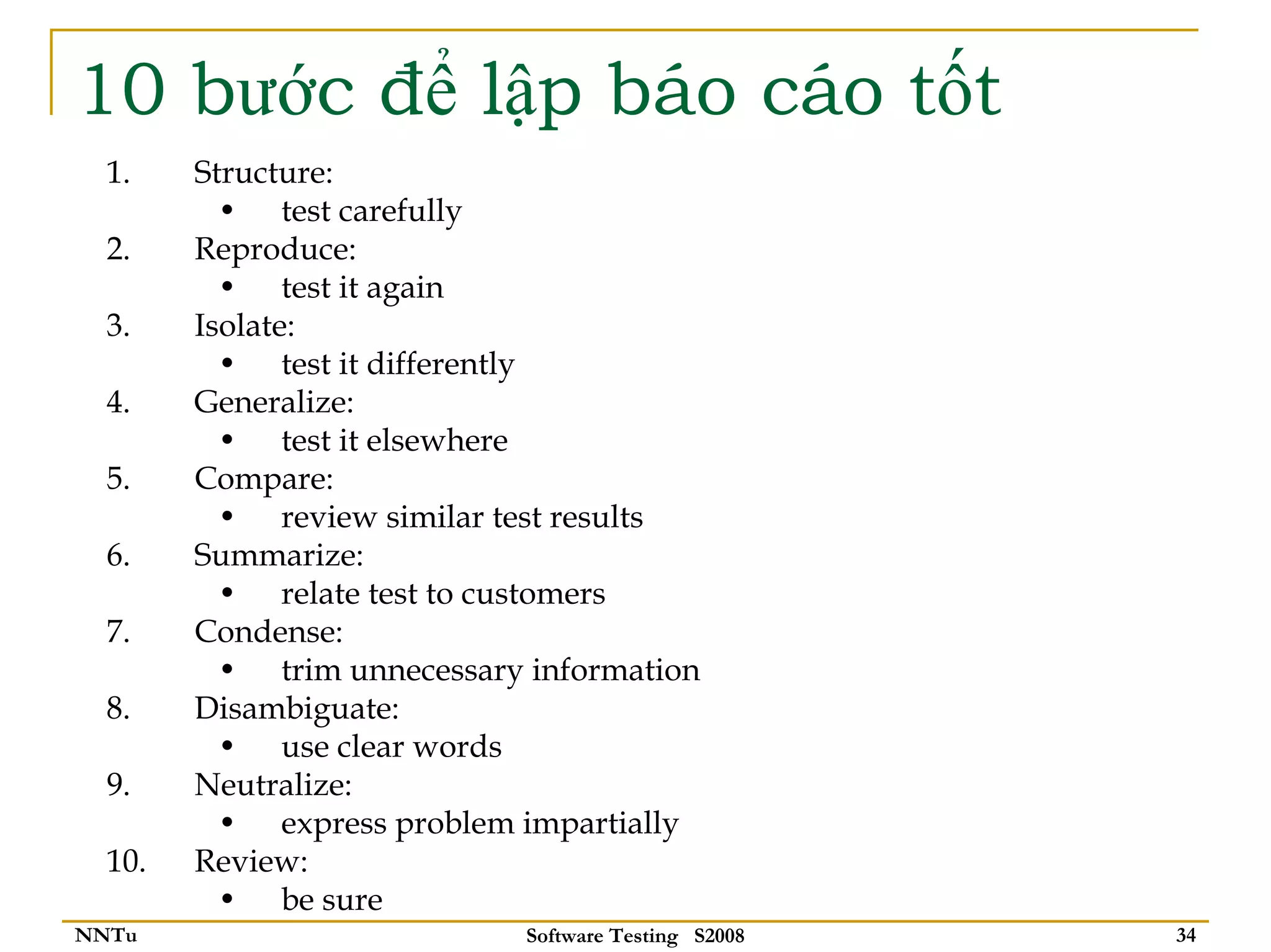 10 bước để lập báo cáo tốt
  1.    Structure:
          • test carefully
  2.    Reproduce:
          • test it again
  3.    Isolate:
          • test it differently
  4.    Generalize:
          • test it elsewhere
  5.    Compare:
          • review similar test results
  6.    Summarize:
          • relate test to customers
  7.    Condense:
          • trim unnecessary information
  8.    Disambiguate:
          • use clear words
  9.    Neutralize:
          • express problem impartially
  10.   Review:
          • be sure
NNTu                        Software Testing S2008   34
 