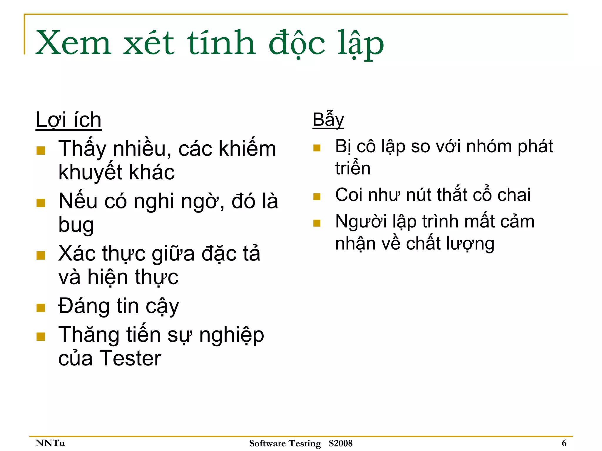 Xem xét tính độc lập

Lợi ích                           Bẫy
  Thấy nhiều, các khiếm             Bị cô lập so với nhóm phát
  khuyết khác                       triển
  Nếu có nghi ngờ, đó là            Coi như nút thắt cổ chai
  bug                               Người lập trình mất cảm
                                    nhận về chất lượng
  Xác thực giữa đặc tả
  và hiện thực
  Đáng tin cậy
  Thăng tiến sự nghiệp
  của Tester


NNTu                 Software Testing S2008                      6
 