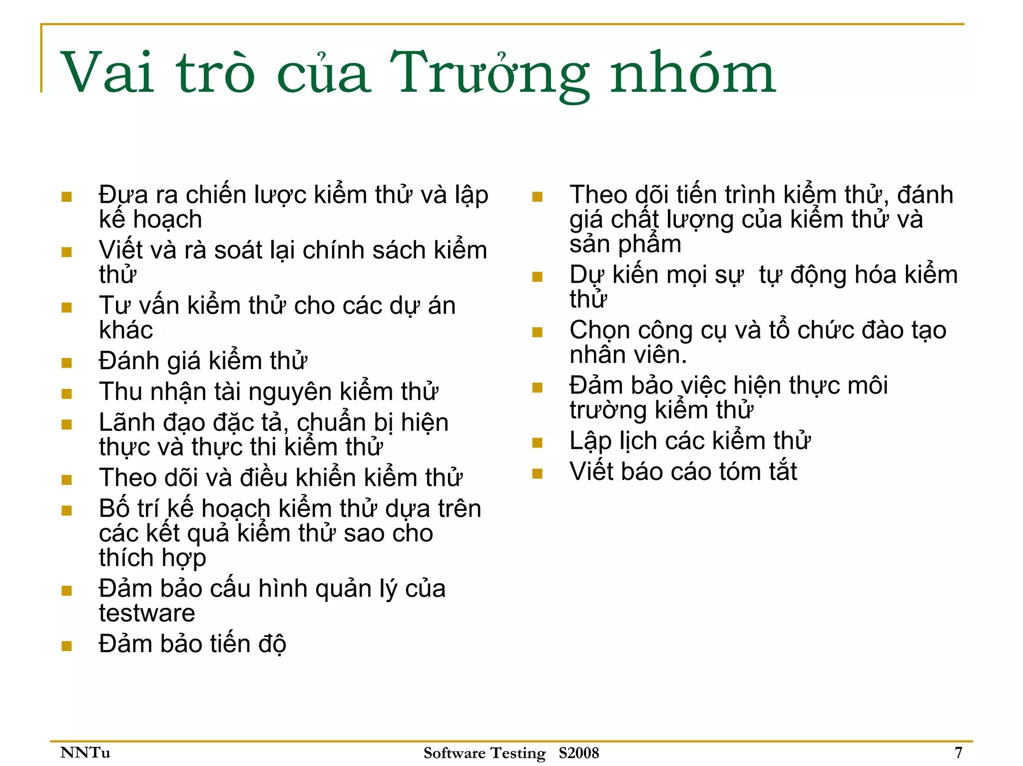 Vai trò của Trưởng nhóm
   Đưa ra chiến lược kiểm thử và lập              Theo dõi tiến trình kiểm thử, đánh
   kế hoạch                                       giá chất lượng của kiểm thử và
   Viết và rà soát lại chính sách kiểm            sản phẩm
   thử                                            Dự kiến mọi sự tự động hóa kiểm
   Tư vấn kiểm thử cho các dự án                  thử
   khác                                           Chọn công cụ và tổ chức đào tạo
   Đánh giá kiểm thử                              nhân viên.
   Thu nhận tài nguyên kiểm thử                   Đảm bảo việc hiện thực môi
   Lãnh đạo đặc tả, chuẩn bị hiện                 trường kiểm thử
   thực và thực thi kiểm thử                      Lập lịch các kiểm thử
   Theo dõi và điều khiển kiểm thử                Viết báo cáo tóm tắt
   Bố trí kế hoạch kiểm thử dựa trên
   các kết quả kiểm thử sao cho
   thích hợp
   Đảm bảo cấu hình quản lý của
   testware
   Đảm bảo tiến độ



NNTu                            Software Testing S2008                             7
 