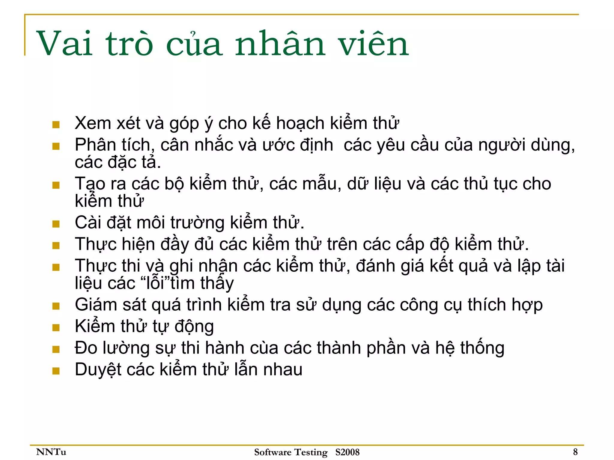 Vai trò của nhân viên

       Xem xét và góp ý cho kế hoạch kiểm thử
       Phân tích, cân nhắc và ước định các yêu cầu của người dùng,
       các đặc tả.
       Tạo ra các bộ kiểm thử, các mẫu, dữ liệu và các thủ tục cho
       kiểm thử
       Cài đặt môi trường kiểm thử.
       Thực hiện đầy đủ các kiểm thử trên các cấp độ kiểm thử.
       Thực thi và ghi nhận các kiểm thử, đánh giá kết quả và lập tài
       liệu các “lỗi”tìm thấy
       Giám sát quá trình kiểm tra sử dụng các công cụ thích hợp
       Kiểm thử tự động
       Đo lường sự thi hành cùa các thành phần và hệ thống
       Duyệt các kiểm thử lẫn nhau



NNTu                         Software Testing S2008                 8
 