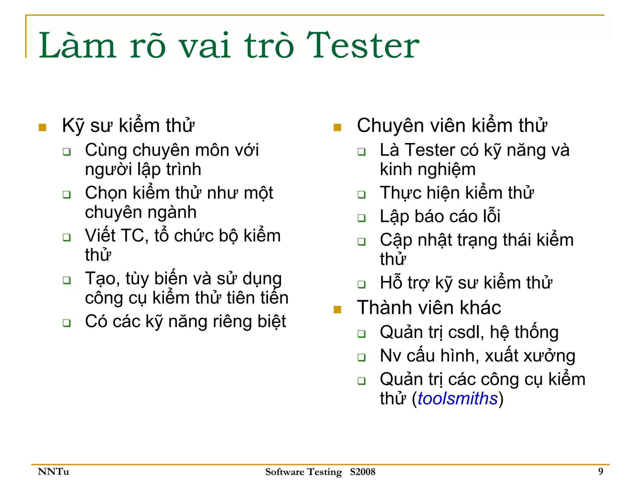 Làm rõ vai trò Tester
   Kỹ sư kiểm thử                              Chuyên viên kiểm thử
       Cùng chuyên môn với                            Là Tester có kỹ năng và
       người lập trình                                kinh nghiệm
       Chọn kiểm thử như một                          Thực hiện kiểm thử
       chuyên ngành                                   Lập báo cáo lỗi
       Viết TC, tổ chức bộ kiểm                       Cập nhật trạng thái kiểm
       thử                                            thử
       Tạo, tùy biến và sử dụng                       Hỗ trợ kỹ sư kiểm thử
       công cụ kiểm thử tiên tiến
                                               Thành viên khác
       Có các kỹ năng riêng biệt
                                                      Quản trị csdl, hệ thống
                                                      Nv cấu hình, xuất xưởng
                                                      Quản trị các công cụ kiểm
                                                      thử (toolsmiths)


NNTu                         Software Testing S2008                               9
 