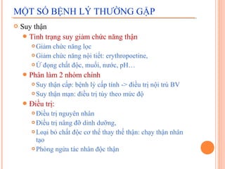 MỘT SỐ BỆNH LÝ THƯỜNG GẶP


Suy thận
 Tình trạng suy giảm chức năng thận
Giảm chức năng lọc
 Giảm chức năng nội tiết: erythropoetine,
 Ứ đọng chất độc, muối, nước, pH…


 Phân

làm 2 nhóm chính

Suy thận cấp: bệnh lý cấp tính -> điều trị nội trú BV
 Suy thận mạn: điều trị tùy theo mức độ


 Điều

trị:

Điều trị nguyên nhân
 Điều trị nâng đỡ dinh dưỡng,
 Loại bỏ chất độc cơ thể thay thế thận: chạy thận nhân
tạo
 Phòng ngừa tác nhân độc thận


 