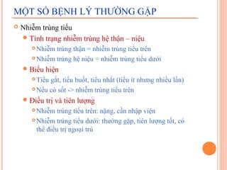 MỘT SỐ BỆNH LÝ THƯỜNG GẶP


Nhiễm trùng tiểu
 Tình trạng nhiễm trùng hệ thận – niệu
Nhiễm trùng thận = nhiễm trùng tiểu trên
 Nhiễm trùng hệ niệu = nhiễm trùng tiểu dưới


 Biểu

hiện

Tiểu gắt, tiểu buốt, tiểu nhắt (tiểu ít nhưng nhiều lần)
 Nếu có sốt -> nhiễm trùng tiểu trên


 Điều

trị và tiên lượng

Nhiễm trùng tiểu trên: nặng, cần nhập viện
 Nhiễm trùng tiểu dưới: thường gặp, tiên lượng tốt, có
thể điều trị ngoại trú


 