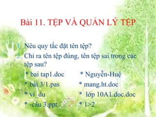 1. Nêu quy tắc đặt tên tệp?
2. Chỉ ra tên tệp đúng, tên tệp sai trong các
tệp sau?
* bai tap1.doc * Nguyễn-Huệ
* bài 3/1.pas * mang.ht.doc
* vi_du * lớp 10A1.doc.doc
* -câu 3.ppt * 1>2
KIỂM TRA BÀI CŨ
Bài 11. TỆP VÀ QUẢN LÝ TỆP
1
 