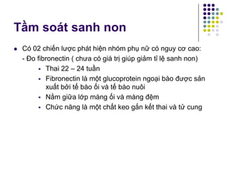 Tầm soát sanh non
 Có 02 chiến lược phát hiện nhóm phụ nữ có nguy cơ cao:
- Đo fibronectin ( chưa có giá trị giúp giảm tỉ lệ sanh non)
 Thai 22 – 24 tuần
 Fibronectin là một glucoprotein ngoại bào được sản
xuất bởi tế bào ối và tế bào nuôi
 Nằm giữa lớp màng ối và màng đệm
 Chức năng là một chất keo gắn kết thai và tử cung
 