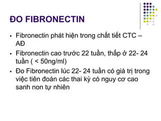ĐO FIBRONECTIN
 Fibronectin phát hiện trong chất tiết CTC –
AĐ
 Fibronectin cao trước 22 tuần, thấp ở 22- 24
tuần ( < 50ng/ml)
 Đo Fibronectin lúc 22- 24 tuần có giá trị trong
việc tiên đoán các thai kỳ có nguy cơ cao
sanh non tự nhiên
 