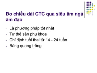 Đo chiều dài CTC qua siêu âm ngả
âm đạo
- Là phương pháp tốt nhất
- Tư thế sản phụ khoa
- Chỉ định tuổi thai từ 14 - 24 tuần
- Bàng quang trống
 