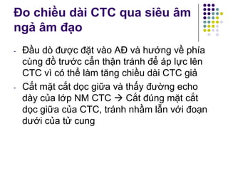 - Đầu dò được đặt vào AĐ và hướng về phía
cùng đồ trước cẩn thận tránh để áp lực lên
CTC vì có thể làm tăng chiều dài CTC giả
- Cắt mặt cắt dọc giữa và thấy đường echo
dày của lớp NM CTC  Cắt đúng mặt cắt
dọc giữa của CTC, tránh nhầm lẫn với đoạn
dưới của tử cung
Đo chiều dài CTC qua siêu âm
ngả âm đạo
 