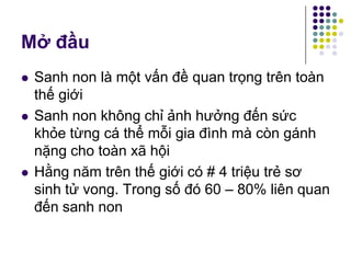Mở đầu
 Sanh non là một vấn đề quan trọng trên toàn
thế giới
 Sanh non không chỉ ảnh hưởng đến sức
khỏe từng cá thể mỗi gia đình mà còn gánh
nặng cho toàn xã hội
 Hằng năm trên thế giới có # 4 triệu trẻ sơ
sinh tử vong. Trong số đó 60 – 80% liên quan
đến sanh non
 