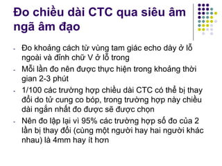 Đo chiều dài CTC qua siêu âm
ngã âm đạo
- Đo khoảng cách từ vùng tam giác echo dày ở lỗ
ngoài và đỉnh chữ V ở lỗ trong
- Mỗi lần đo nên được thực hiện trong khoảng thời
gian 2-3 phút
- 1/100 các trường hợp chiều dài CTC có thể bị thay
đổi do tử cung co bóp, trong trường hợp này chiều
dài ngắn nhất đo được sẽ được chọn
- Nên đo lập lại vì 95% các trường hợp số đo của 2
lần bị thay đổi (cùng một người hay hai người khác
nhau) là 4mm hay ít hơn
 