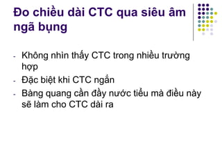 Đo chiều dài CTC qua siêu âm
ngã bụng
- Không nhìn thấy CTC trong nhiều trường
hợp
- Đặc biệt khi CTC ngắn
- Bàng quang cần đầy nước tiểu mà điều này
sẽ làm cho CTC dài ra
 