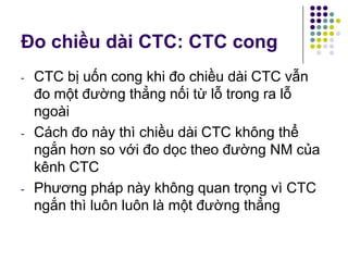 Đo chiều dài CTC: CTC cong
- CTC bị uốn cong khi đo chiều dài CTC vẫn
đo một đường thẳng nối từ lỗ trong ra lỗ
ngoài
- Cách đo này thì chiều dài CTC không thể
ngắn hơn so với đo dọc theo đường NM của
kênh CTC
- Phương pháp này không quan trọng vì CTC
ngắn thì luôn luôn là một đường thẳng
 