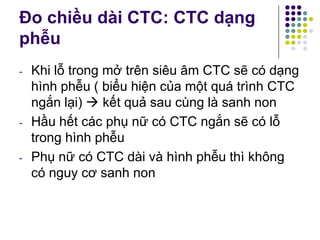 Đo chiều dài CTC: CTC dạng
phễu
- Khi lỗ trong mở trên siêu âm CTC sẽ có dạng
hình phễu ( biểu hiện của một quá trình CTC
ngắn lại)  kết quả sau cùng là sanh non
- Hầu hết các phụ nữ có CTC ngắn sẽ có lỗ
trong hình phễu
- Phụ nữ có CTC dài và hình phễu thì không
có nguy cơ sanh non
 