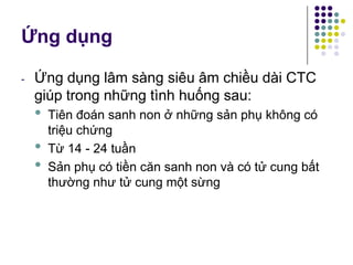 Ứng dụng
- Ứng dụng lâm sàng siêu âm chiều dài CTC
giúp trong những tình huống sau:
• Tiên đoán sanh non ở những sản phụ không có
triệu chứng
• Từ 14 - 24 tuần
• Sản phụ có tiền căn sanh non và có tử cung bất
thường như tử cung một sừng
 