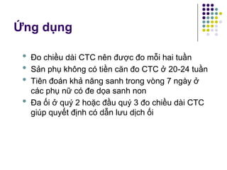 • Đo chiều dài CTC nên được đo mỗi hai tuần
• Sản phụ không có tiền căn đo CTC ở 20-24 tuần
• Tiên đoán khả năng sanh trong vòng 7 ngày ở
các phụ nữ có đe dọa sanh non
• Đa ối ở quý 2 hoặc đầu quý 3 đo chiều dài CTC
giúp quyết định có dẫn lưu dịch ối
Ứng dụng
 