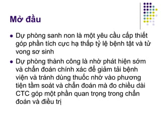  Dự phòng sanh non là một yêu cầu cấp thiết
góp phần tích cực hạ thấp tỷ lệ bệnh tật và tử
vong sơ sinh
 Dự phòng thành công là nhờ phát hiện sớm
và chẩn đoán chính xác để giảm tải bệnh
viện và tránh dùng thuốc nhờ vào phương
tiện tầm soát và chẩn đoán mà đo chiều dài
CTC góp một phần quan trọng trong chẩn
đoán và điều trị
Mở đầu
 