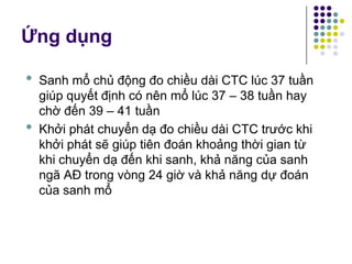 • Sanh mổ chủ động đo chiều dài CTC lúc 37 tuần
giúp quyết định có nên mổ lúc 37 – 38 tuần hay
chờ đến 39 – 41 tuần
• Khởi phát chuyển dạ đo chiều dài CTC trước khi
khởi phát sẽ giúp tiên đoán khoảng thời gian từ
khi chuyển dạ đến khi sanh, khả năng của sanh
ngã AĐ trong vòng 24 giờ và khả năng dự đoán
của sanh mổ
Ứng dụng
 