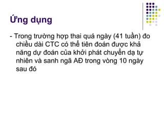Ứng dụng
- Trong trường hợp thai quá ngày (41 tuần) đo
chiều dài CTC có thể tiên đoán được khả
năng dự đoán của khởi phát chuyển dạ tự
nhiên và sanh ngã AĐ trong vòng 10 ngày
sau đó
 