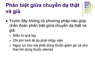 Phân biệt giữa chuyển dạ thật
và giả
 Trước đây không có phương pháp nào giúp
chẩn đoán phân biệt giữa chuyển dạ thật và
giả:
 Điều trị quá tay
 Chi phí kinh tế do phải nhập viện
 Nguy cơ cho mẹ phải dùng thuốc giảm gò và cho
thai khi dùng thuốc steroid
 