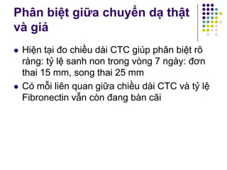  Hiện tại đo chiều dài CTC giúp phân biệt rõ
ràng: tỷ lệ sanh non trong vòng 7 ngày: đơn
thai 15 mm, song thai 25 mm
 Có mỗi liên quan giữa chiều dài CTC và tỷ lệ
Fibronectin vẫn còn đang bàn cãi
Phân biệt giữa chuyển dạ thật
và giả
 
