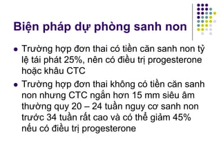  Trường hợp đơn thai có tiền căn sanh non tỷ
lệ tái phát 25%, nên có điều trị progesterone
hoặc khâu CTC
 Trường hợp đơn thai không có tiền căn sanh
non nhưng CTC ngắn hơn 15 mm siêu âm
thường quy 20 – 24 tuần nguy cơ sanh non
trước 34 tuần rất cao và có thể giảm 45%
nếu có điều trị progesterone
Biện pháp dự phòng sanh non
 