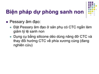 Pessary âm đạo:
 Đặt Pessary âm đạo ở sản phụ có CTC ngắn làm
giảm tỷ lệ sanh non
 Dụng cụ bằng silicone dẻo dùng nâng đỡ CTC và
thay đổi hướng CTC về phía xương cùng (đang
nghiên cứu)
Biện pháp dự phòng sanh non
 