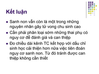 Kết luận
 Sanh non vẫn còn là một trong những
nguyên nhân gây tử vong chu sinh cao
 Cần phải phân loại sớm những thai phụ có
nguy cơ để đánh giá và can thiệp
 Đo chiều dài kênh TC kết hợp với dấu chỉ
sinh học cải thiện hơn nữa việc tiên đoán
nguy cơ sanh non. Từ đó tránh được can
thiệp không cần thiết
 