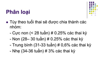 Phân loại
 Tùy theo tuổi thai sẽ được chia thành các
nhóm:
- Cực non (< 28 tuần) # 0.25% các thai kỳ
- Non (28– 30 tuần) # 0.25% các thai kỳ
- Trung bình (31-33 tuần) # 0,6% các thai kỳ
- Nhẹ (34-36 tuần) # 3% các thai kỳ
 