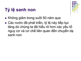 Tỷ lệ sanh non
 Không giảm trong suốt 50 năm qua
 Các nước đã phát triển, tỷ lệ này tiếp tục
tăng dù chúng ta đã hiểu rõ hơn các yếu tố
nguy cơ và cơ chế liên quan đến chuyển dạ
sanh non
 