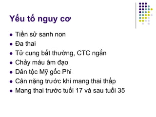 Yếu tố nguy cơ
 Tiền sử sanh non
 Đa thai
 Tử cung bất thường, CTC ngắn
 Chảy máu âm đạo
 Dân tộc Mỹ gốc Phi
 Cân nặng trước khi mang thai thấp
 Mang thai trước tuổi 17 và sau tuổi 35
 