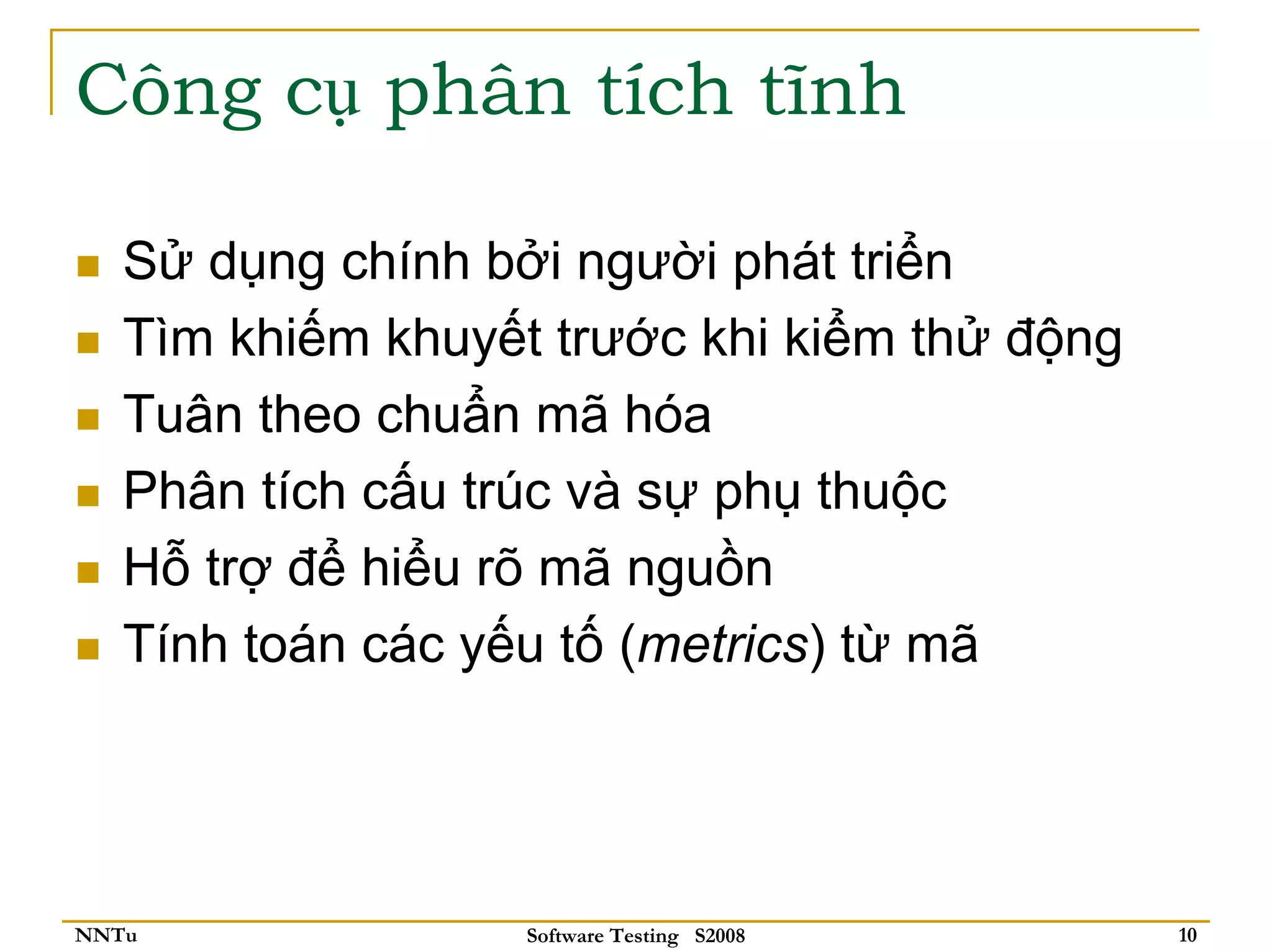 Công cụ phân tích tĩnh

   Sử dụng chính bởi người phát triển
   Tìm khiếm khuyết trước khi kiểm thử động
   Tuân theo chuẩn mã hóa
   Phân tích cấu trúc và sự phụ thuộc
   Hỗ trợ để hiểu rõ mã nguồn
   Tính toán các yếu tố (metrics) từ mã




NNTu               Software Testing S2008     10
 
