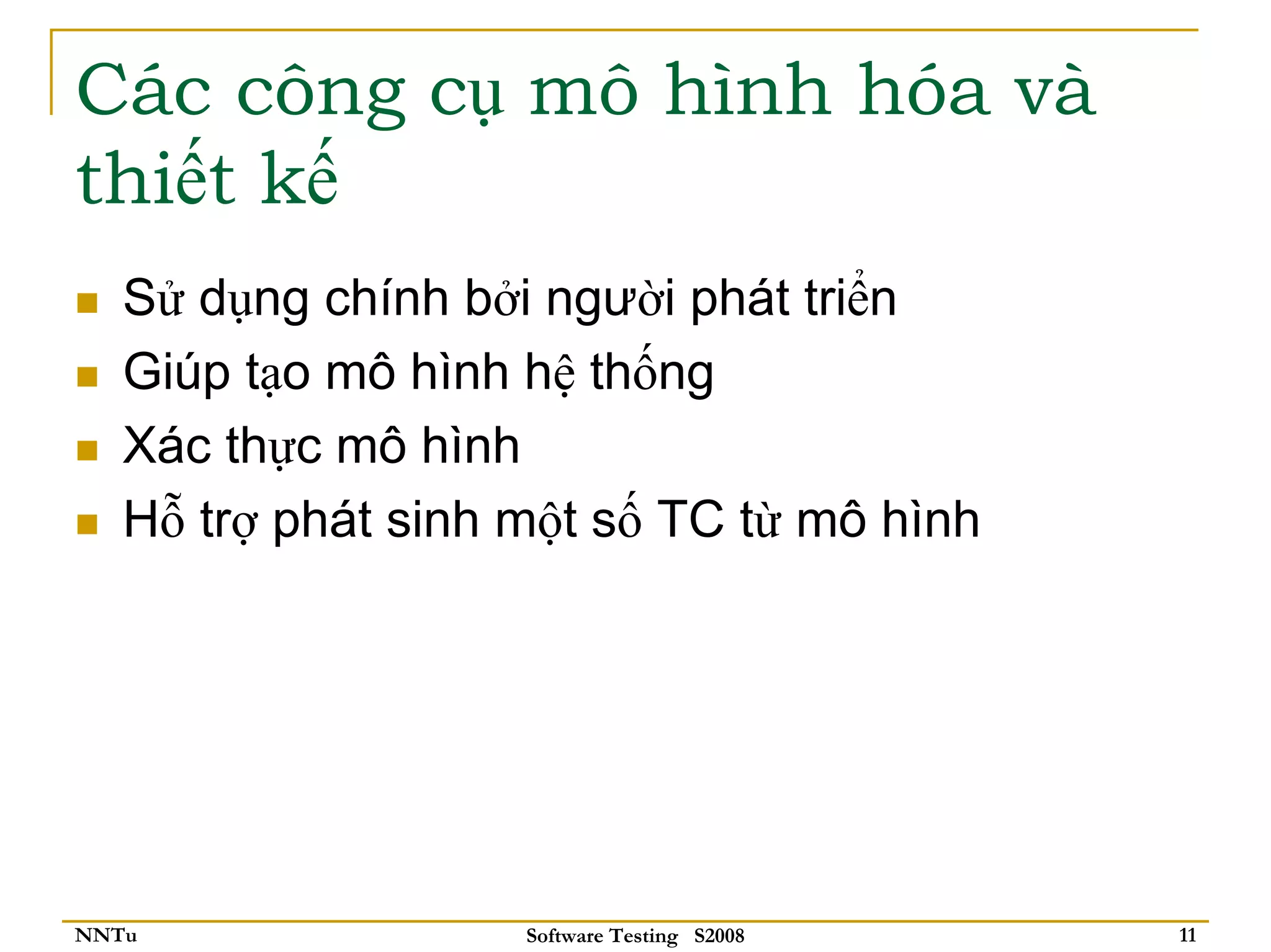 Các công cụ mô hình hóa và
thiết kế
   Sử dụng chính bởi người phát triển
   Giúp tạo mô hình hệ thống
   Xác thực mô hình
   Hỗ trợ phát sinh một số TC từ mô hình




NNTu                Software Testing S2008   11
 