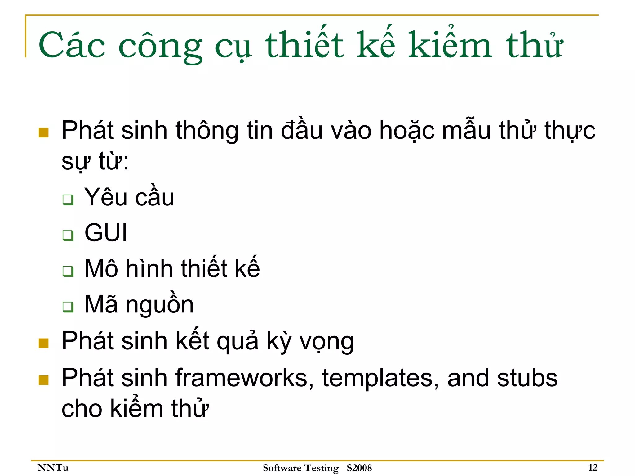 Các công cụ thiết kế kiểm thử

   Phát sinh thông tin đầu vào hoặc mẫu thử thực
   sự từ:
     Yêu cầu
     GUI
     Mô hình thiết kế
     Mã nguồn
   Phát sinh kết quả kỳ vọng
   Phát sinh frameworks, templates, and stubs
   cho kiểm thử

NNTu               Software Testing S2008      12
 