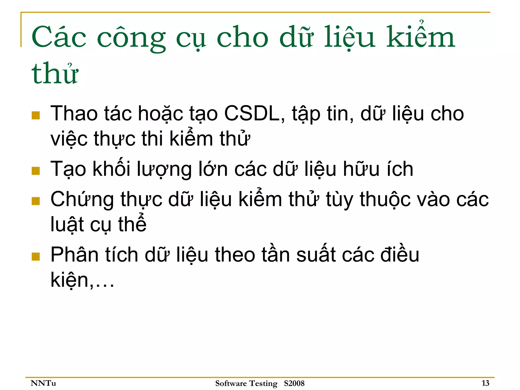 Các công cụ cho dữ liệu kiểm
thử
   Thao tác hoặc tạo CSDL, tập tin, dữ liệu cho
   việc thực thi kiểm thử
   Tạo khối lượng lớn các dữ liệu hữu ích
   Chứng thực dữ liệu kiểm thử tùy thuộc vào các
   luật cụ thể
   Phân tích dữ liệu theo tần suất các điều
   kiện,…



NNTu               Software Testing S2008      13
 