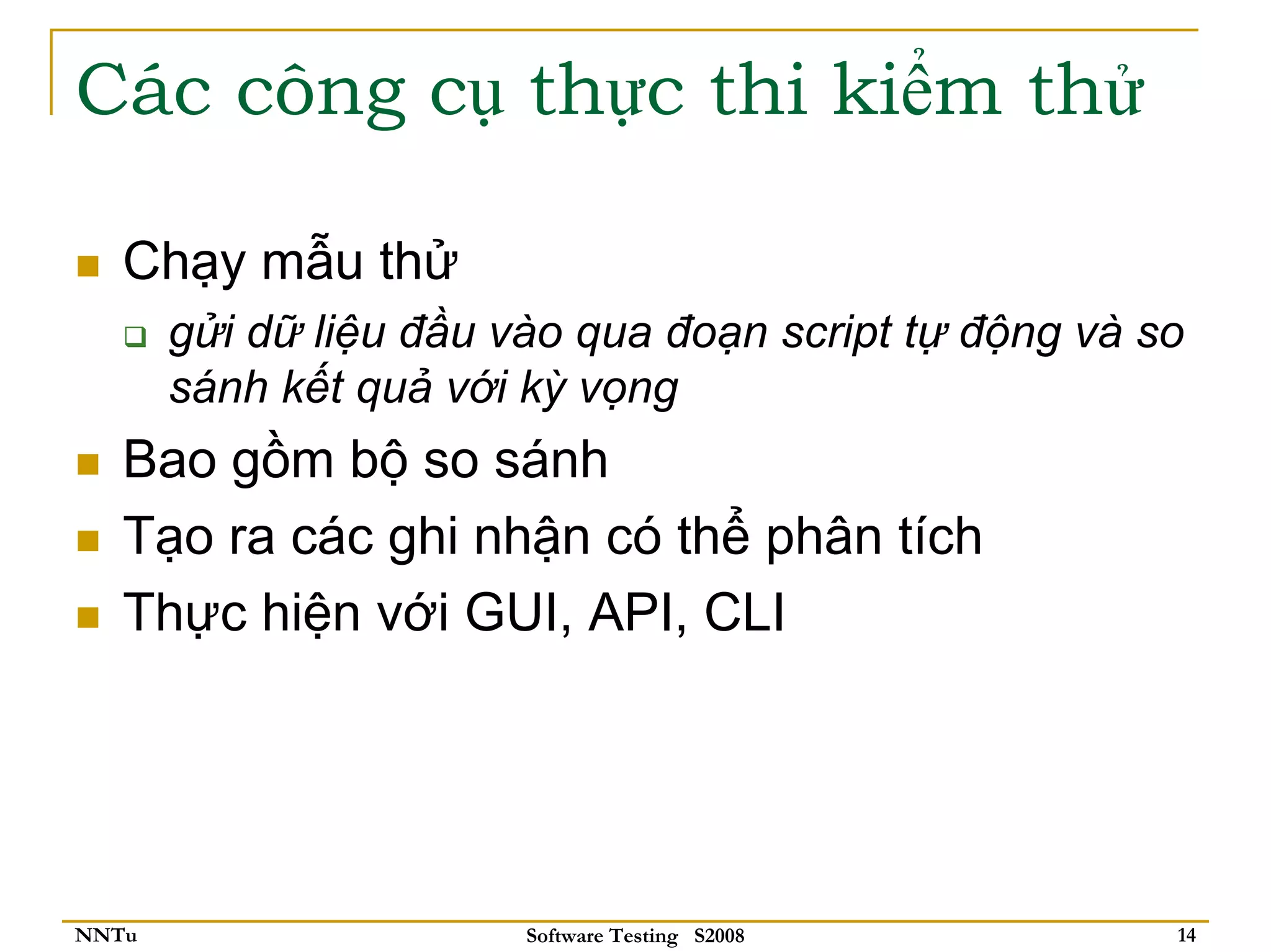 Các công cụ thực thi kiểm thử

   Chạy mẫu thử
       gửi dữ liệu đầu vào qua đoạn script tự động và so
       sánh kết quả với kỳ vọng
   Bao gồm bộ so sánh
   Tạo ra các ghi nhận có thể phân tích
   Thực hiện với GUI, API, CLI




NNTu                    Software Testing S2008         14
 