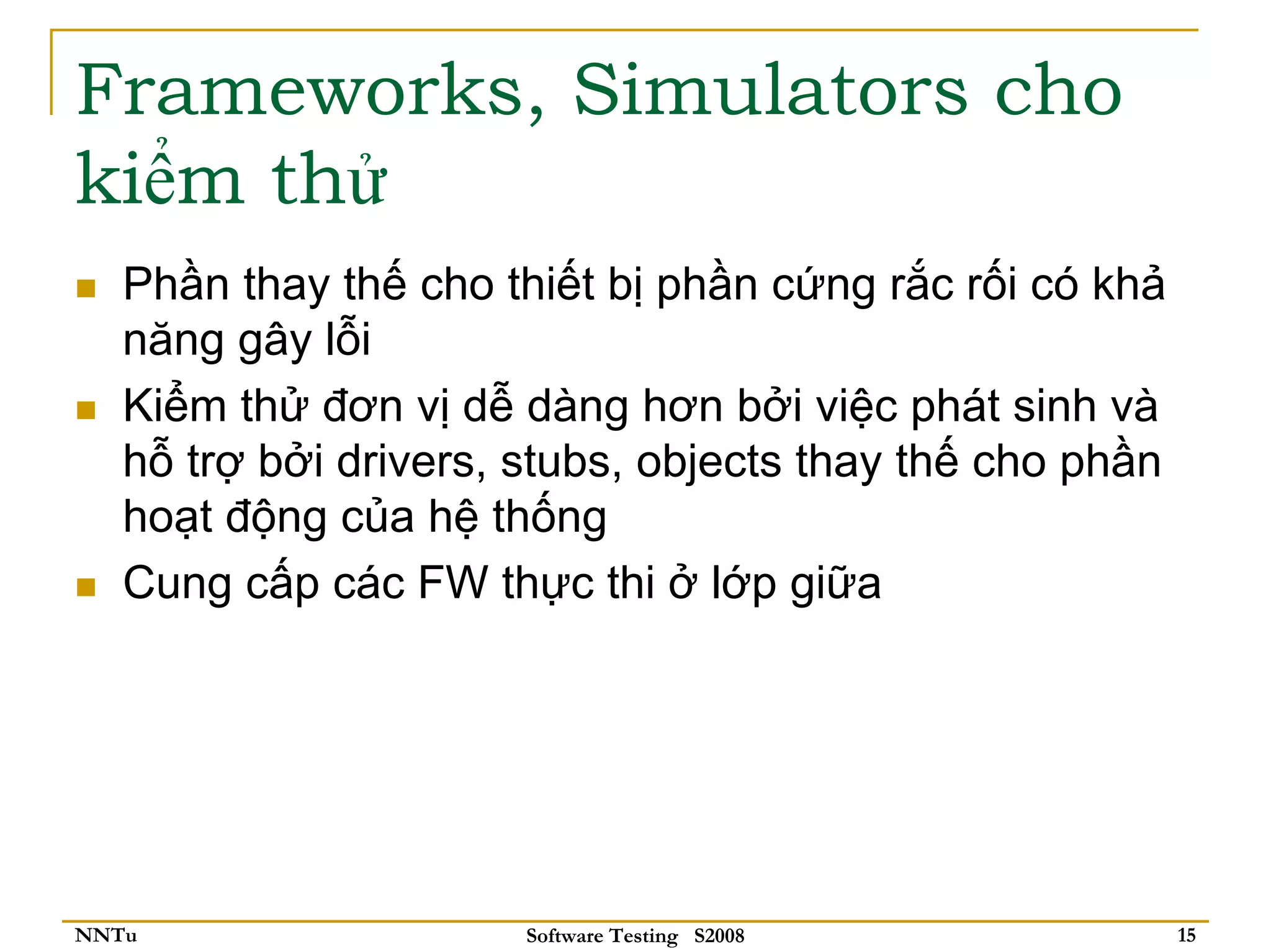 Frameworks, Simulators cho
kiểm thử
   Phần thay thế cho thiết bị phần cứng rắc rối có khả
   năng gây lỗi
   Kiểm thử đơn vị dễ dàng hơn bởi việc phát sinh và
   hỗ trợ bởi drivers, stubs, objects thay thế cho phần
   hoạt động của hệ thống
   Cung cấp các FW thực thi ở lớp giữa




NNTu                   Software Testing S2008             15
 