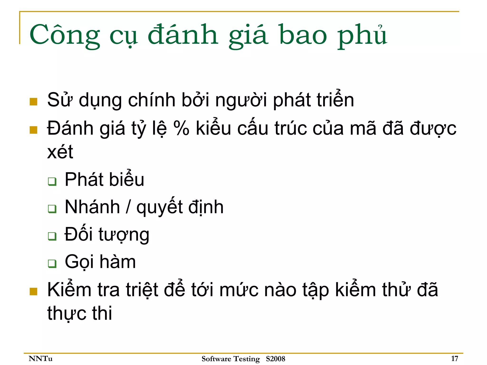 Công cụ đánh giá bao phủ

   Sử dụng chính bởi người phát triển
   Đánh giá tỷ lệ % kiểu cấu trúc của mã đã được
   xét
     Phát biểu
     Nhánh / quyết định
     Đối tượng
     Gọi hàm
   Kiểm tra triệt để tới mức nào tập kiểm thử đã
   thực thi

NNTu               Software Testing S2008      17
 