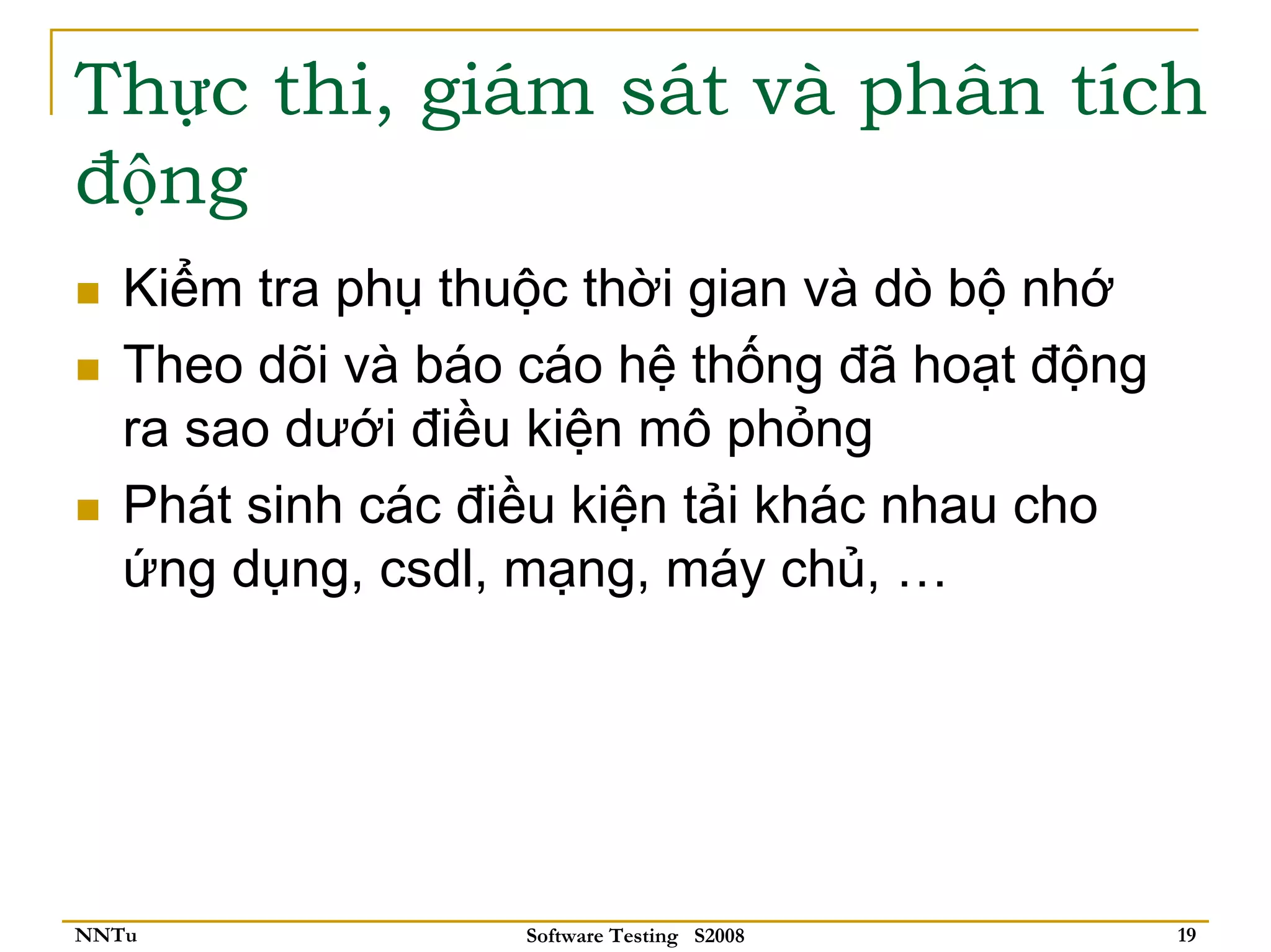 Thực thi, giám sát và phân tích
động
   Kiểm tra phụ thuộc thời gian và dò bộ nhớ
   Theo dõi và báo cáo hệ thống đã hoạt động
   ra sao dưới điều kiện mô phỏng
   Phát sinh các điều kiện tải khác nhau cho
   ứng dụng, csdl, mạng, máy chủ, …




NNTu               Software Testing S2008      19
 