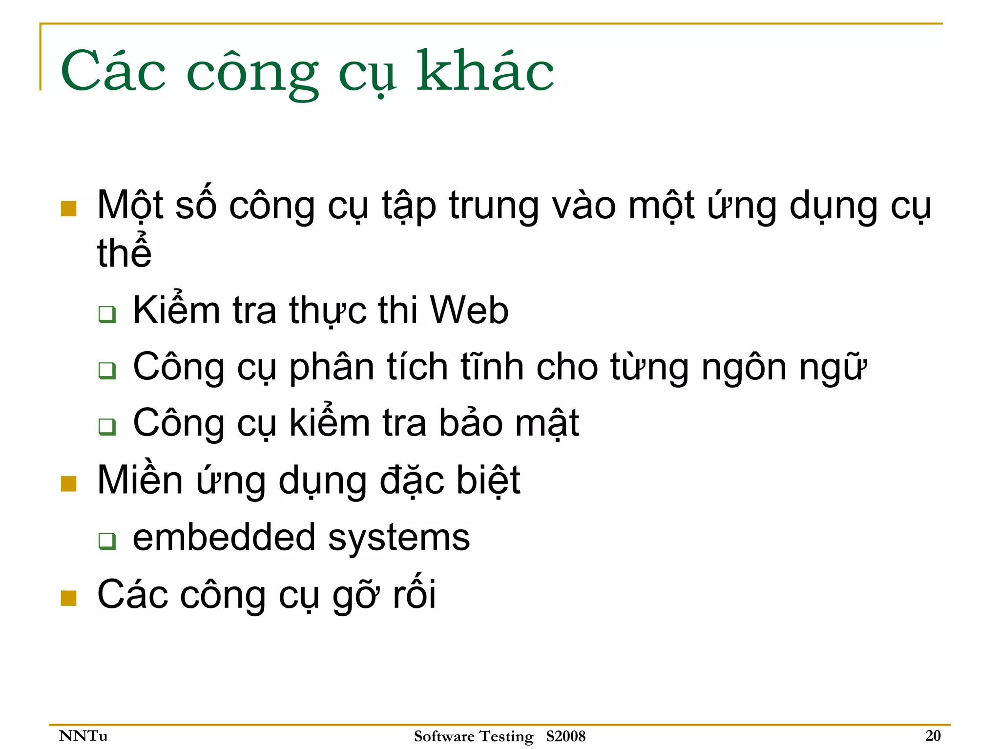 Các công cụ khác

   Một số công cụ tập trung vào một ứng dụng cụ
   thể
     Kiểm tra thực thi Web
     Công cụ phân tích tĩnh cho từng ngôn ngữ
     Công cụ kiểm tra bảo mật
   Miền ứng dụng đặc biệt
     embedded systems
   Các công cụ gỡ rối


NNTu               Software Testing S2008     20
 
