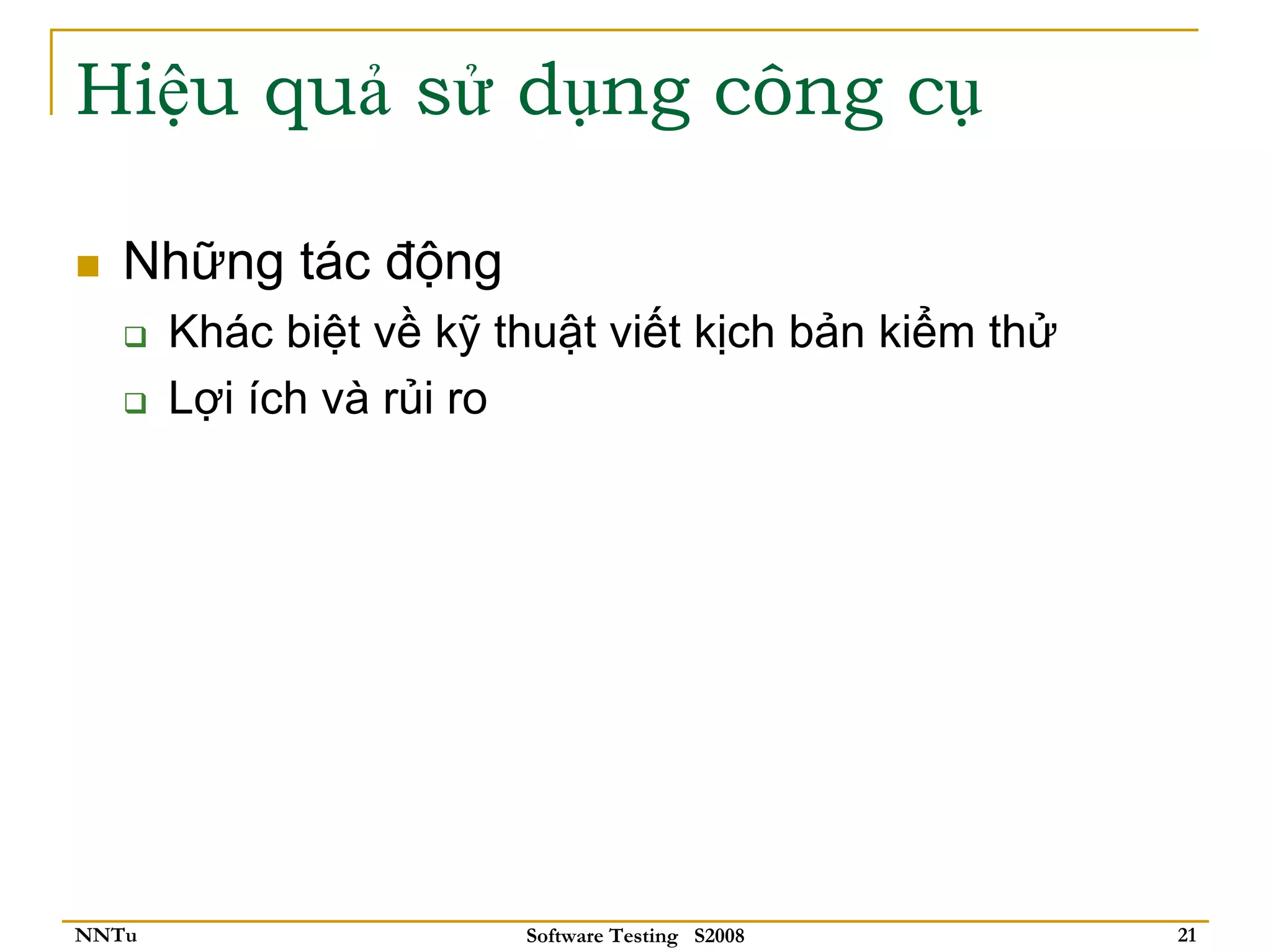 Hiệu quả sử dụng công cụ

   Những tác động
       Khác biệt về kỹ thuật viết kịch bản kiểm thử
       Lợi ích và rủi ro




NNTu                    Software Testing S2008        21
 