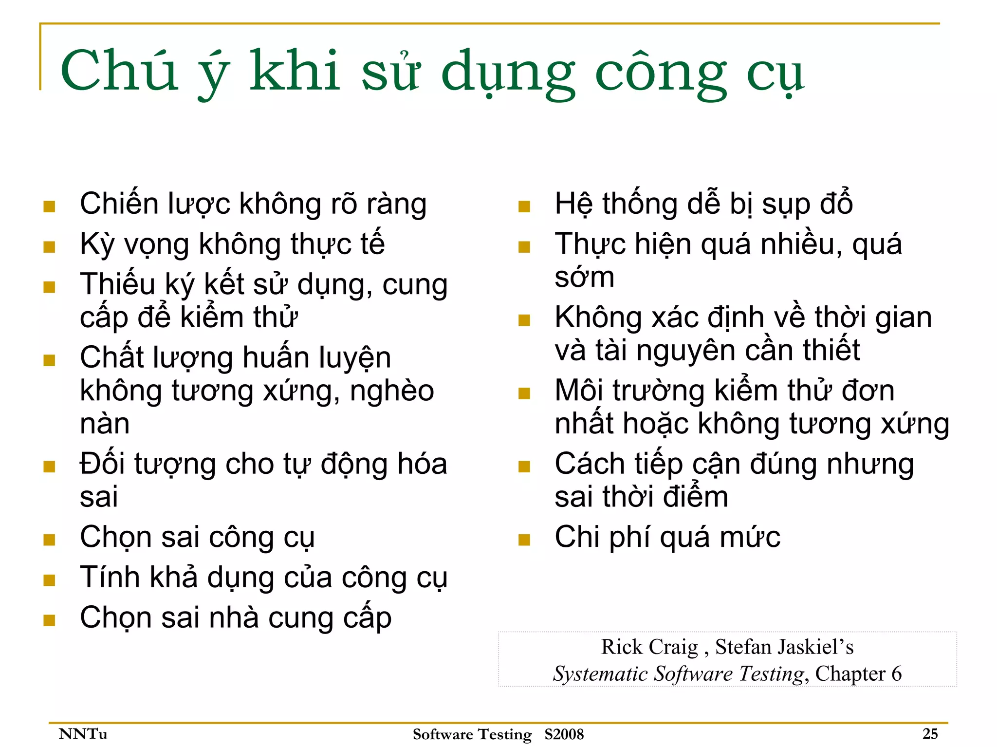 Chú ý khi sử dụng công cụ

 Chiến lược không rõ ràng                 Hệ thống dễ bị sụp đổ
 Kỳ vọng không thực tế                    Thực hiện quá nhiều, quá
 Thiếu ký kết sử dụng, cung               sớm
 cấp để kiểm thử                          Không xác định về thời gian
 Chất lượng huấn luyện                    và tài nguyên cần thiết
 không tương xứng, nghèo                  Môi trường kiểm thử đơn
 nàn                                      nhất hoặc không tương xứng
 Đối tượng cho tự động hóa                Cách tiếp cận đúng nhưng
 sai                                      sai thời điểm
 Chọn sai công cụ                         Chi phí quá mức
 Tính khả dụng của công cụ
 Chọn sai nhà cung cấp
                                              Rick Craig , Stefan Jaskiel’s
                                         Systematic Software Testing, Chapter 6

NNTu                    Software Testing S2008                                    25
 