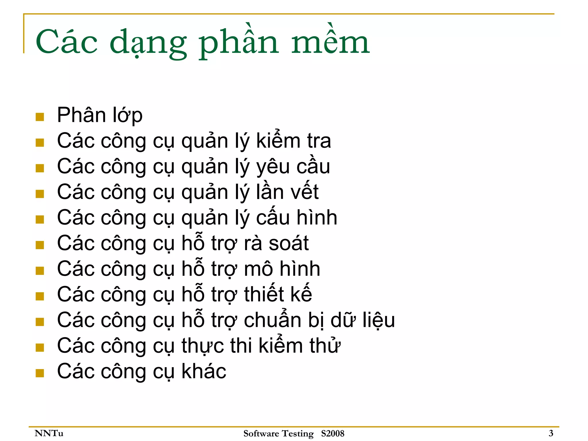 Các dạng phần mềm

   Phân lớp
   Các công cụ quản lý kiểm tra
   Các công cụ quản lý yêu cầu
   Các công cụ quản lý lần vết
   Các công cụ quản lý cấu hình
   Các công cụ hỗ trợ rà soát
   Các công cụ hỗ trợ mô hình
   Các công cụ hỗ trợ thiết kế
   Các công cụ hỗ trợ chuẩn bị dữ liệu
   Các công cụ thực thi kiểm thử
   Các công cụ khác

NNTu                  Software Testing S2008   3
 