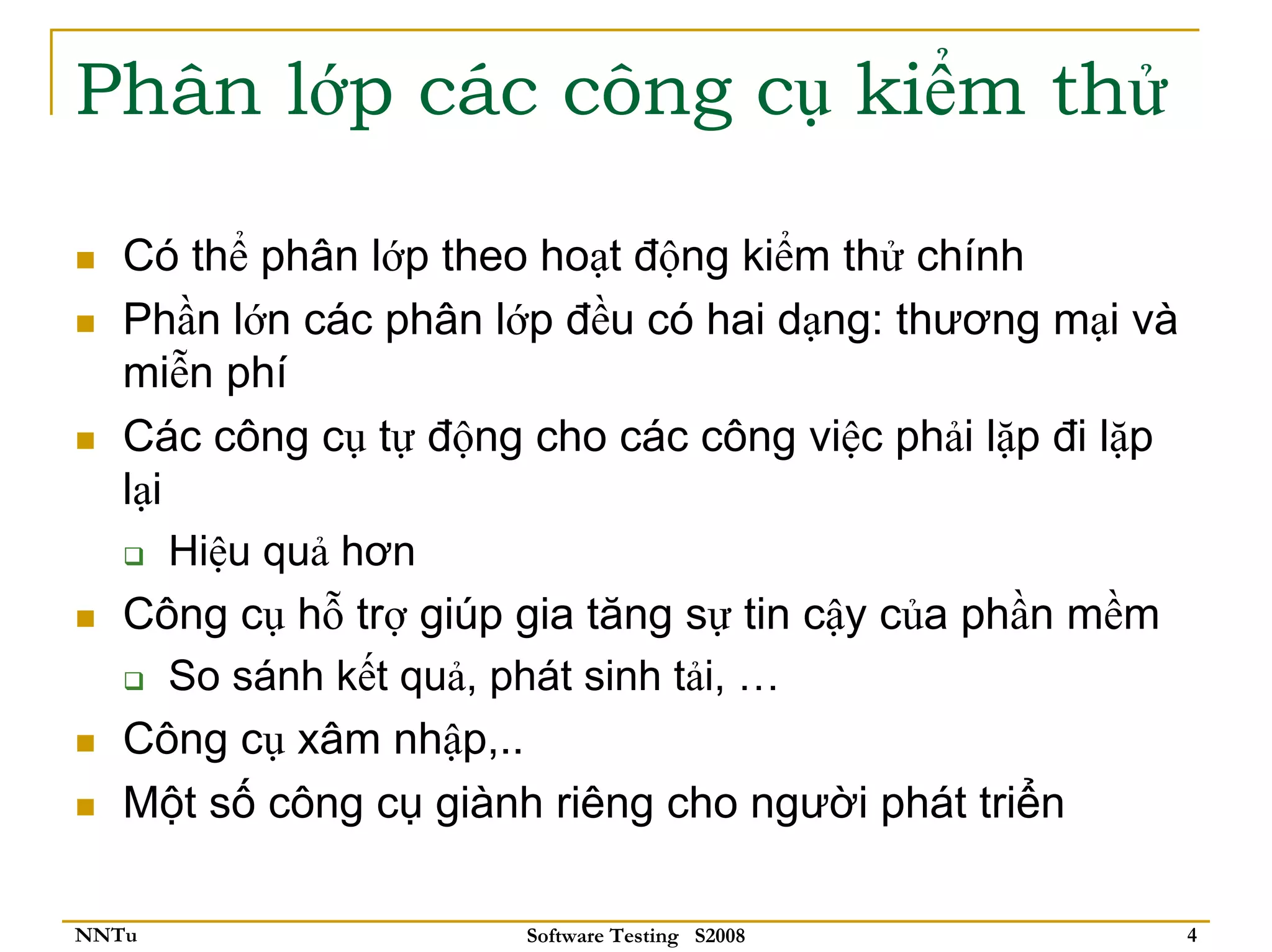 Phân lớp các công cụ kiểm thử

   Có thể phân lớp theo hoạt động kiểm thử chính
   Phần lớn các phân lớp đều có hai dạng: thương mại và
   miễn phí
   Các công cụ tự động cho các công việc phải lặp đi lặp
   lại
       Hiệu quả hơn
   Công cụ hỗ trợ giúp gia tăng sự tin cậy của phần mềm
       So sánh kết quả, phát sinh tải, …
   Công cụ xâm nhập,..
   Một số công cụ giành riêng cho người phát triển

NNTu                   Software Testing S2008              4
 