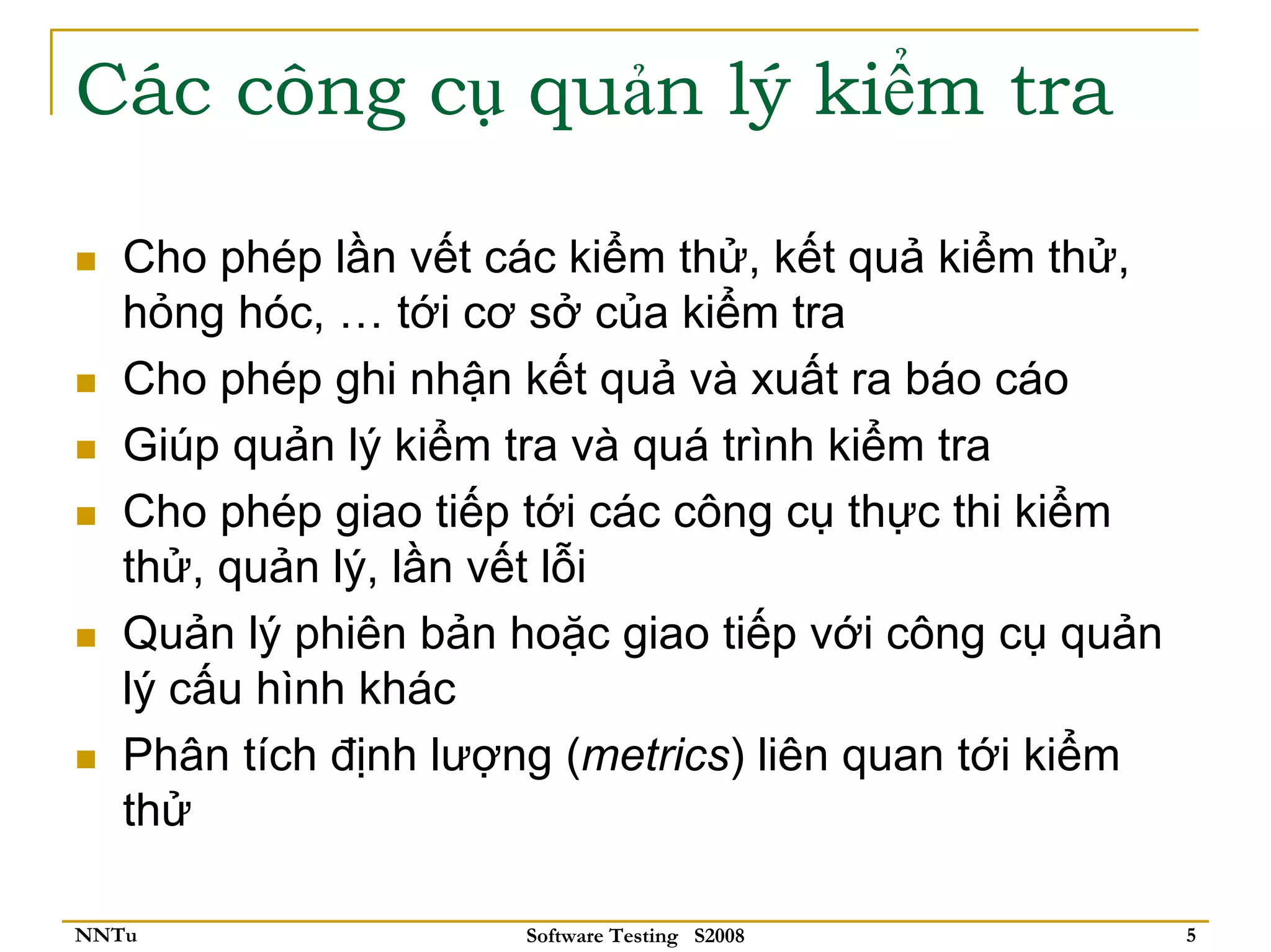 Các công cụ quản lý kiểm tra

   Cho phép lần vết các kiểm thử, kết quả kiểm thử,
   hỏng hóc, … tới cơ sở của kiểm tra
   Cho phép ghi nhận kết quả và xuất ra báo cáo
   Giúp quản lý kiểm tra và quá trình kiểm tra
   Cho phép giao tiếp tới các công cụ thực thi kiểm
   thử, quản lý, lần vết lỗi
   Quản lý phiên bản hoặc giao tiếp với công cụ quản
   lý cấu hình khác
   Phân tích định lượng (metrics) liên quan tới kiểm
   thử

NNTu                  Software Testing S2008           5
 