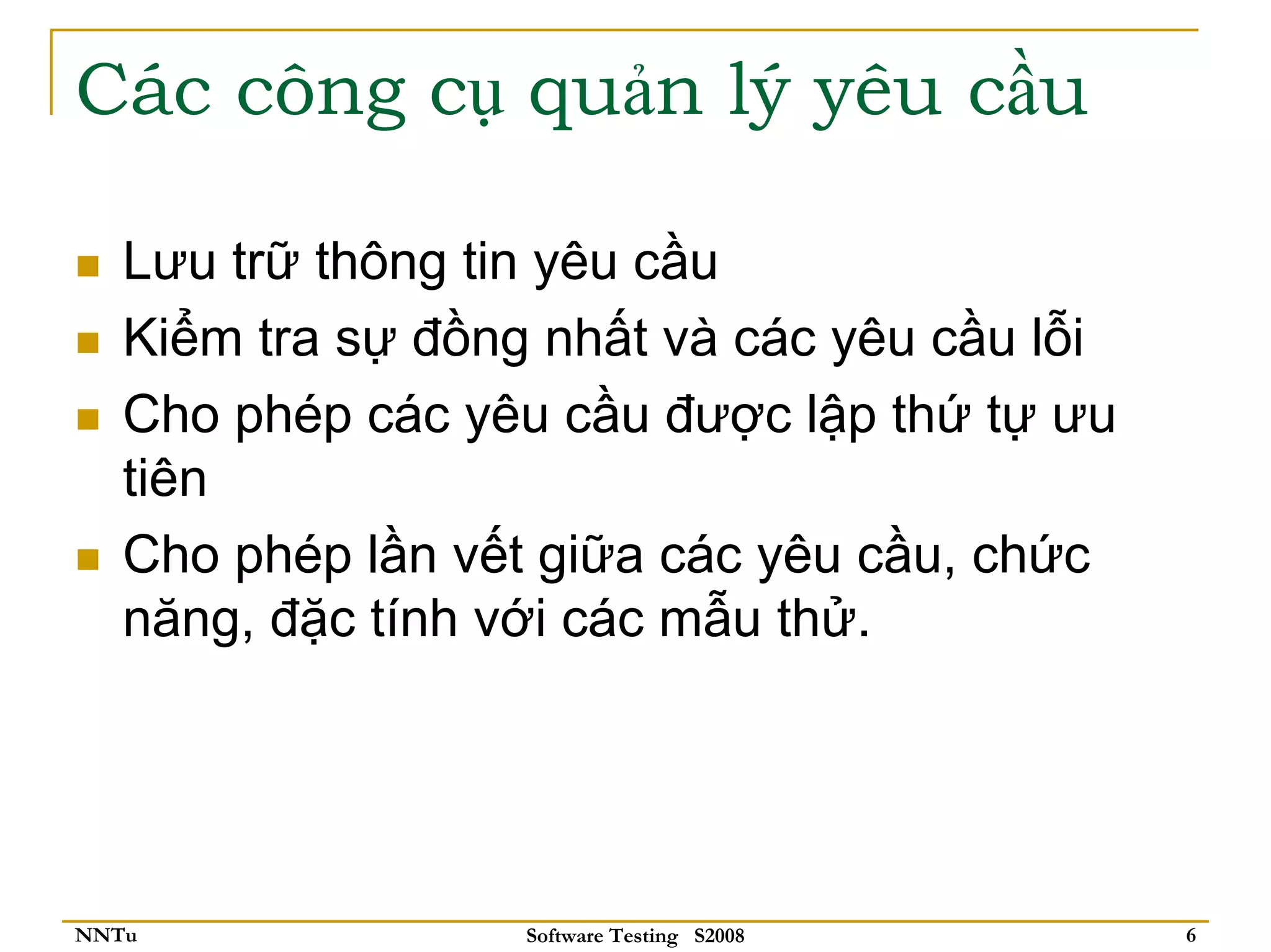 Các công cụ quản lý yêu cầu

   Lưu trữ thông tin yêu cầu
   Kiểm tra sự đồng nhất và các yêu cầu lỗi
   Cho phép các yêu cầu được lập thứ tự ưu
   tiên
   Cho phép lần vết giữa các yêu cầu, chức
   năng, đặc tính với các mẫu thử.




NNTu               Software Testing S2008     6
 