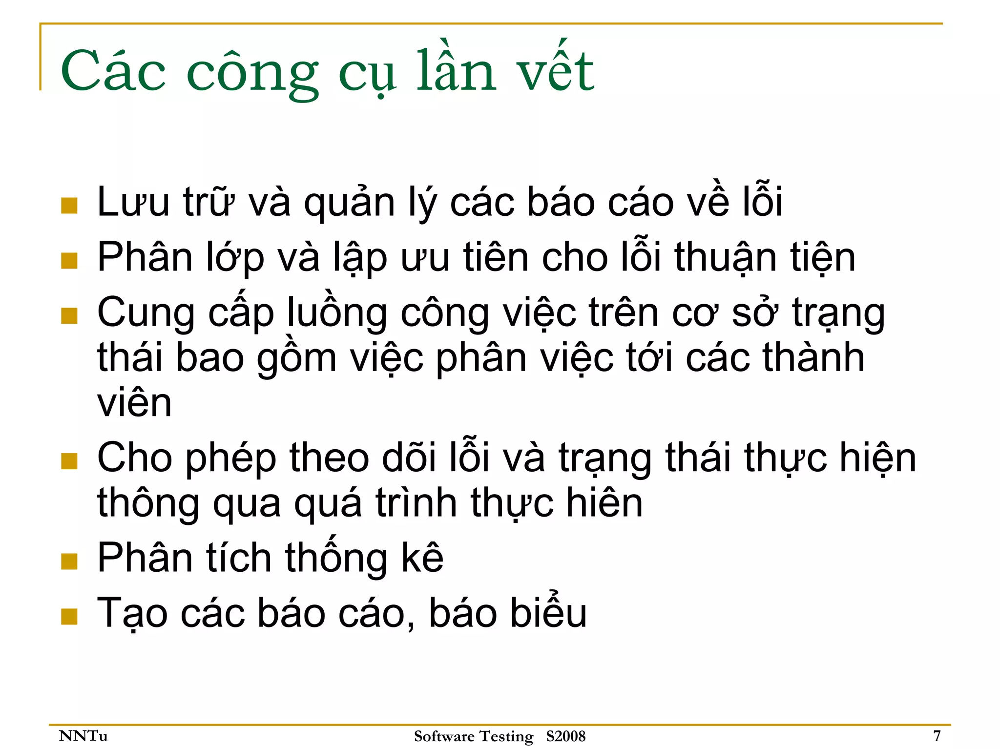 Các công cụ lần vết

   Lưu trữ và quản lý các báo cáo về lỗi
   Phân lớp và lập ưu tiên cho lỗi thuận tiện
   Cung cấp luồng công việc trên cơ sở trạng
   thái bao gồm việc phân việc tới các thành
   viên
   Cho phép theo dõi lỗi và trạng thái thực hiện
   thông qua quá trình thực hiên
   Phân tích thống kê
   Tạo các báo cáo, báo biểu

NNTu                Software Testing S2008         7
 