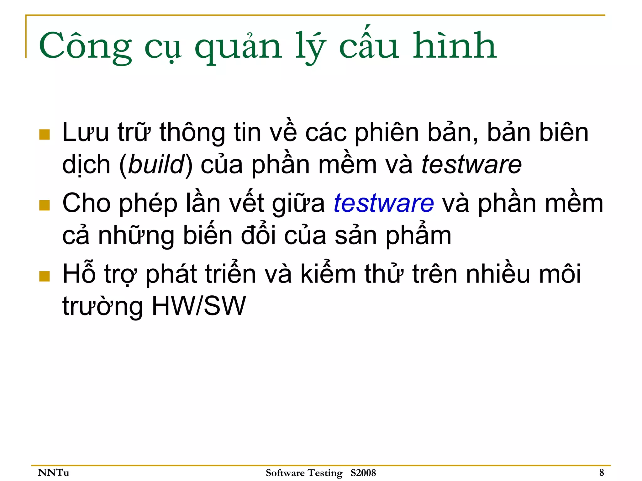 Công cụ quản lý cấu hình

   Lưu trữ thông tin về các phiên bản, bản biên
   dịch (build) của phần mềm và testware
   Cho phép lần vết giữa testware và phần mềm
   cả những biến đổi của sản phẩm
   Hỗ trợ phát triển và kiểm thử trên nhiều môi
   trường HW/SW




NNTu               Software Testing S2008     8
 