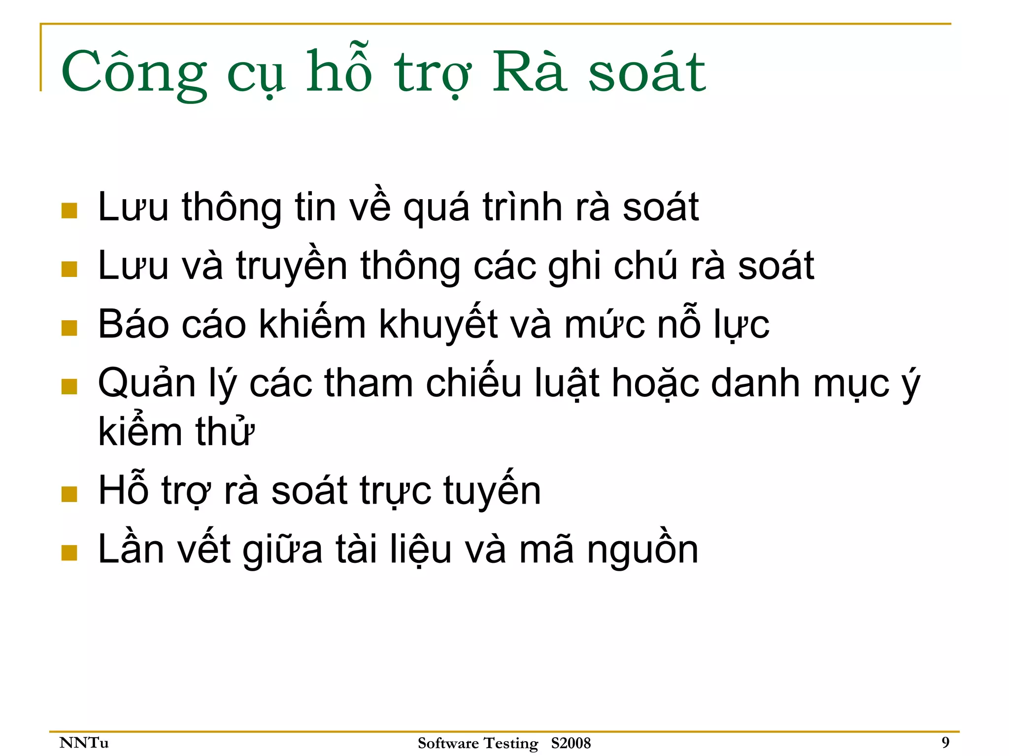 Công cụ hỗ trợ Rà soát

   Lưu thông tin về quá trình rà soát
   Lưu và truyền thông các ghi chú rà soát
   Báo cáo khiếm khuyết và mức nỗ lực
   Quản lý các tham chiếu luật hoặc danh mục ý
   kiểm thử
   Hỗ trợ rà soát trực tuyến
   Lần vết giữa tài liệu và mã nguồn



NNTu               Software Testing S2008        9
 
