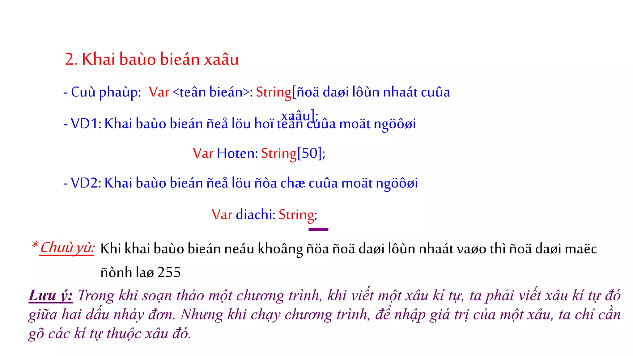 2. Khai baùobieán xaâu
Var<teânbieán>:String[ñoä daøilôùnnhaátcuûa
xaâu];-VD1:Khai baùo bieánñeå löu hoïteâncuûa moätngöôøi
-Cuù phaùp:
VarHoten:String[50];
-VD2:Khaibaùobieánñeå löu ñòa chæ cuûa moätngöôøi
Vardiachi:String;
*Chuùyù: Khikhaibaùo bieán neáu khoângñöa ñoä daøilôùn nhaátvaøo thì ñoädaøimaëc
ñònh laø255
Lưu ý: Trong khi soạn thảo một chương trình, khi viết một xâu kí tự, ta phải viết xâu kí tự đó
giữa hai dấu nháy đơn. Nhưng khi chạy chương trình, để nhập giá trị của một xâu, ta chỉ cần
gõ các kí tự thuộc xâu đó.
 